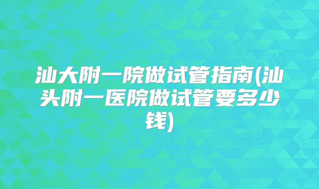 汕大附一院做试管指南(汕头附一医院做试管要多少钱)