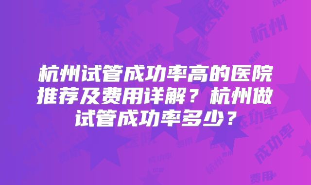 杭州试管成功率高的医院推荐及费用详解?杭州做试管成功率多少?