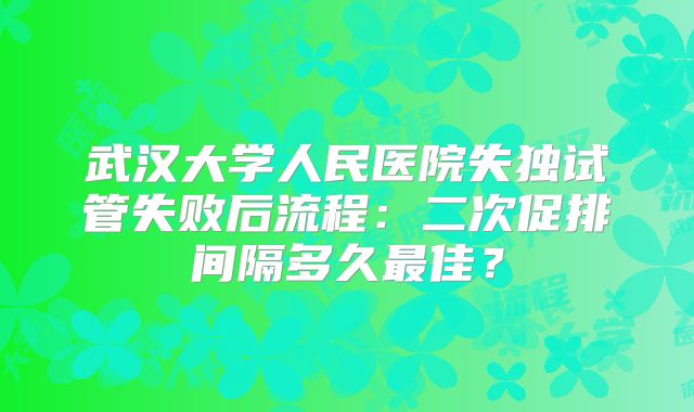 武汉大学人民医院失独试管失败后流程：二次促排间隔多久最佳？