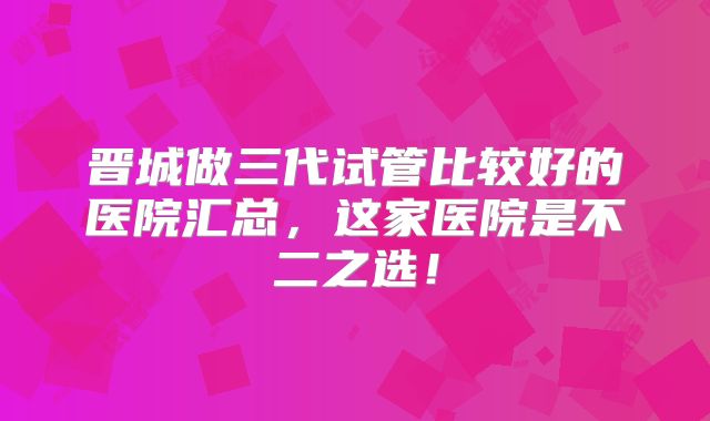 晋城做三代试管比较好的医院汇总,这家医院是不二之选!
