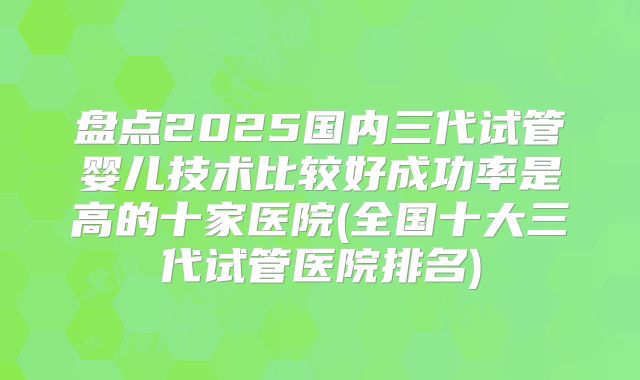 盘点2025国内三代试管婴儿技术比较好成功率是高的十家医院(全国十大三代试管医院排名)