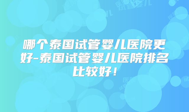 哪个泰国试管婴儿医院更好-泰国试管婴儿医院排名比较好！