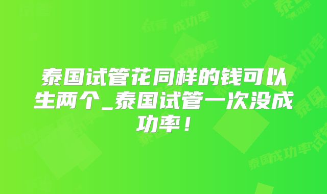 泰国试管花同样的钱可以生两个_泰国试管一次没成功率！