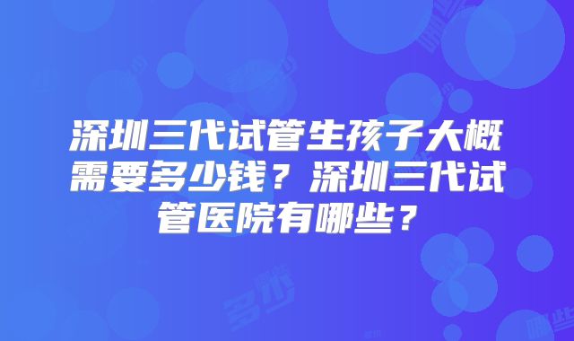 深圳三代试管生孩子大概需要多少钱？深圳三代试管医院有哪些？
