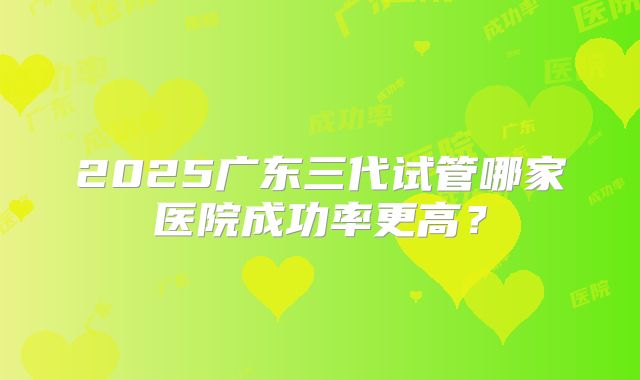 2025广东三代试管哪家医院成功率更高?