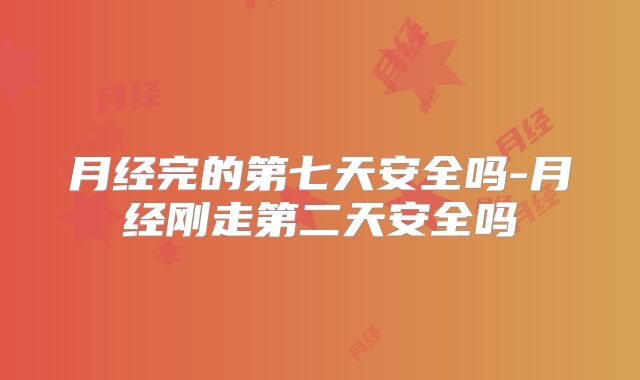 月经完的第七天安全吗-月经刚走第二天安全吗