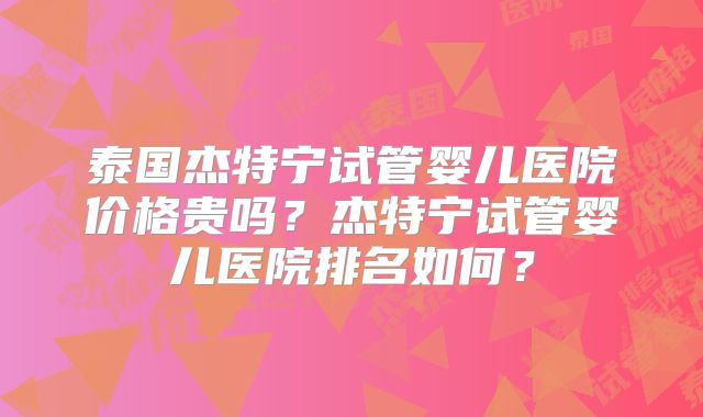 泰国杰特宁试管婴儿医院价格贵吗？杰特宁试管婴儿医院排名如何？