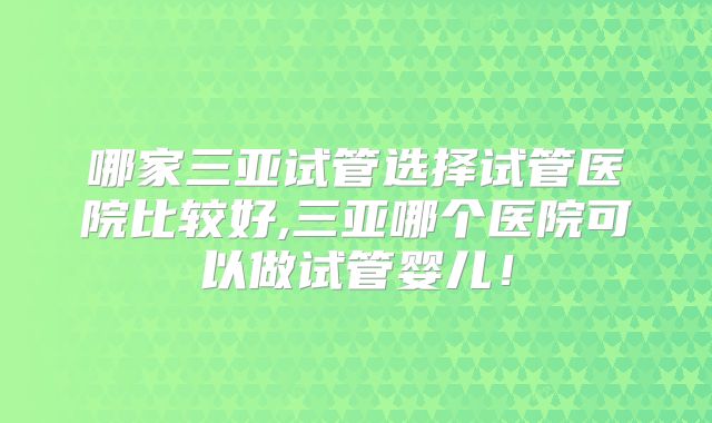 哪家三亚试管选择试管医院比较好,三亚哪个医院可以做试管婴儿！