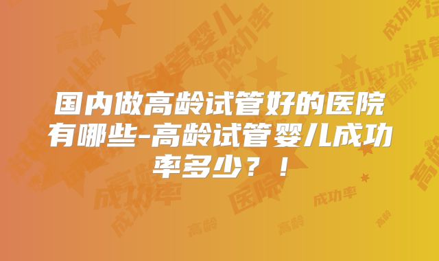 国内做高龄试管好的医院有哪些-高龄试管婴儿成功率多少?!