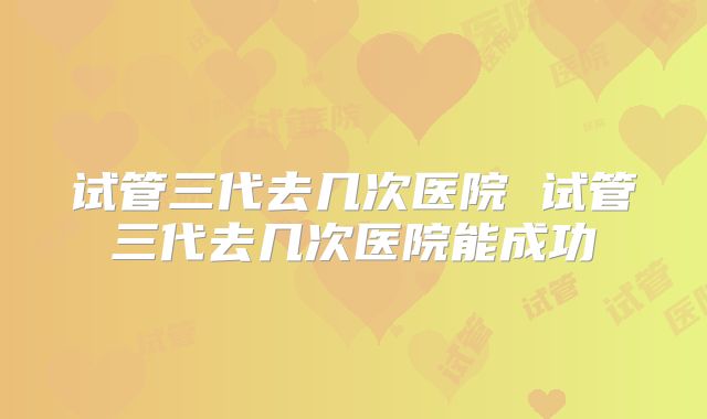 试管三代去几次医院 试管三代去几次医院能成功