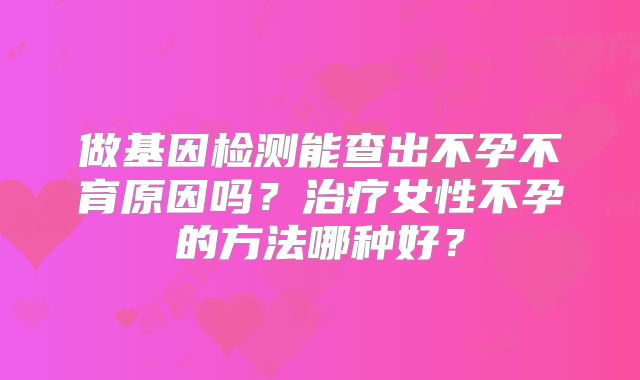 做基因检测能查出不孕不育原因吗？治疗女性不孕的方法哪种好？