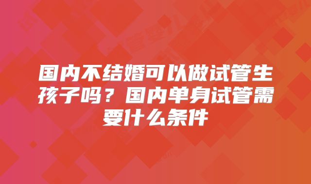 国内不结婚可以做试管生孩子吗?国内单身试管需要什么条件
