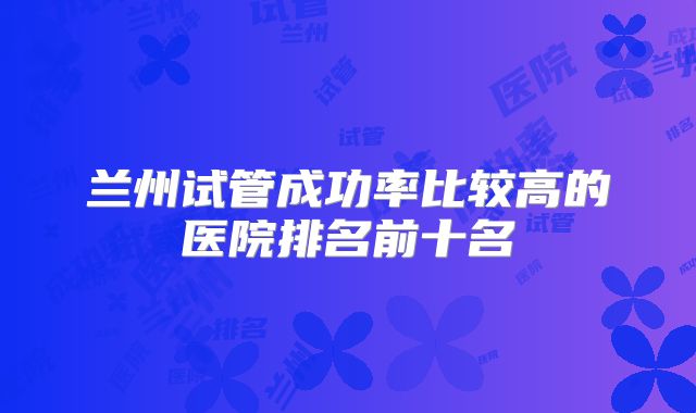 兰州试管成功率比较高的医院排名前十名