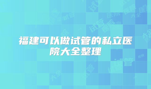 福建可以做试管的私立医院大全整理