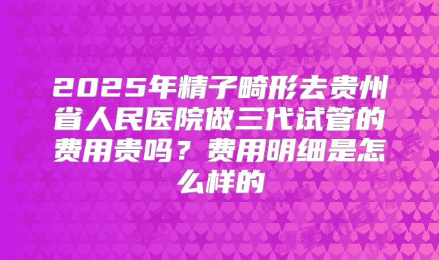 2025年精子畸形去贵州省人民医院做三代试管的费用贵吗?费用明细是怎么样的