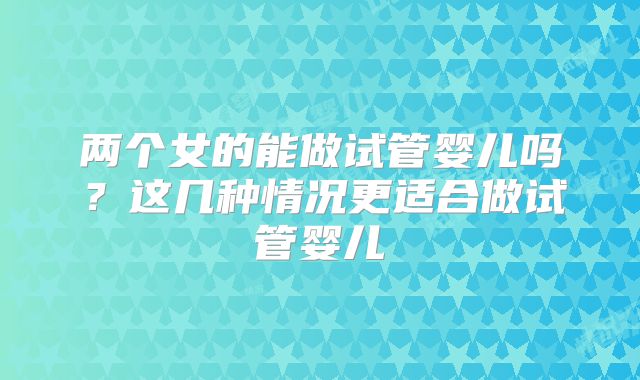 两个女的能做试管婴儿吗？这几种情况更适合做试管婴儿