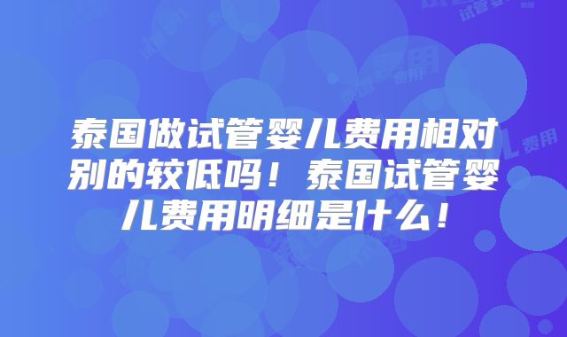 泰国做试管婴儿费用相对别的较低吗!泰国试管婴儿费用明细是什么!