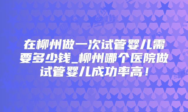 在柳州做一次试管婴儿需要多少钱_柳州哪个医院做试管婴儿成功率高！