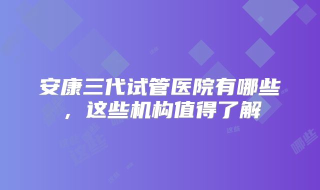 安康三代试管医院有哪些，这些机构值得了解