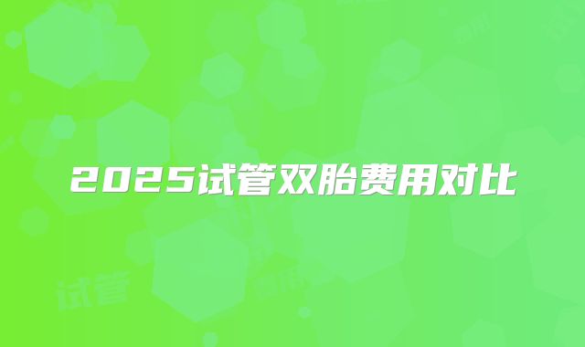 2025试管双胎费用对比