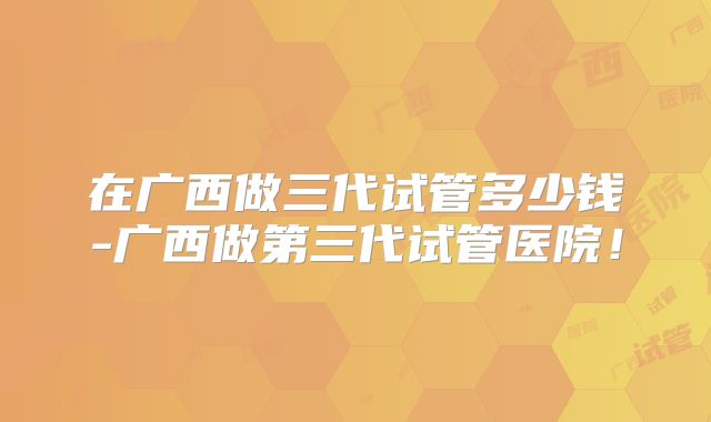 在广西做三代试管多少钱-广西做第三代试管医院！