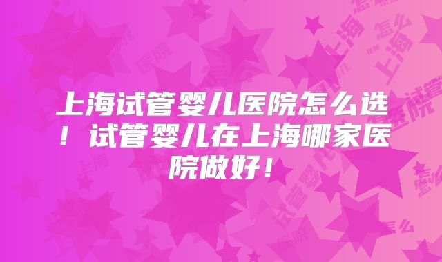 上海试管婴儿医院怎么选！试管婴儿在上海哪家医院做好！
