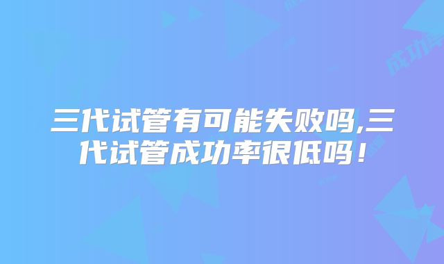 三代试管有可能失败吗,三代试管成功率很低吗!