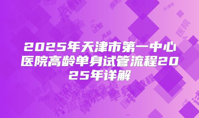 2025年天津市第一中心医院高龄单身试管流程2025年详解