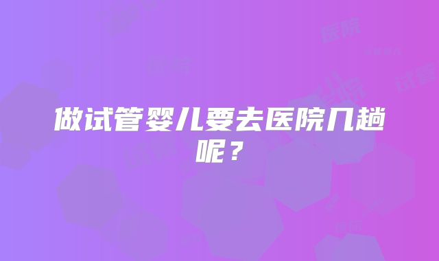 做试管婴儿要去医院几趟呢？