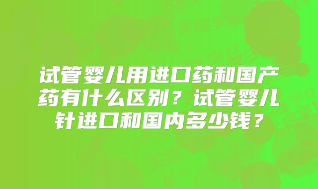 试管婴儿用进口药和国产药有什么区别？试管婴儿针进口和国内多少钱？