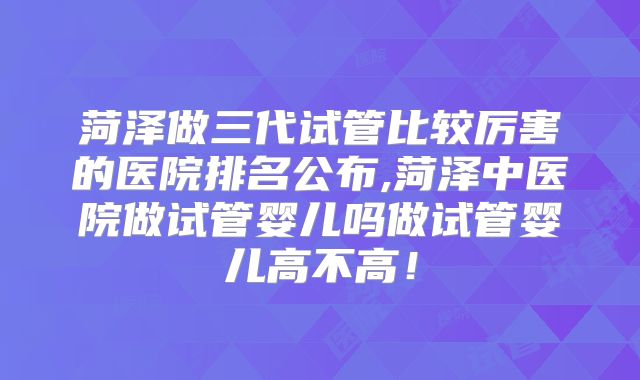 菏泽做三代试管比较厉害的医院排名公布,菏泽中医院做试管婴儿吗做试管婴儿高不高！