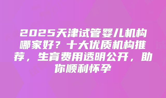 2025天津试管婴儿机构哪家好？十大优质机构推荐，生育费用透明公开，助你顺利怀孕