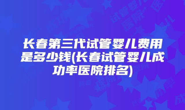 长春第三代试管婴儿费用是多少钱(长春试管婴儿成功率医院排名)