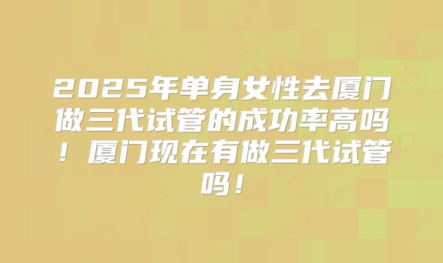 2025年单身女性去厦门做三代试管的成功率高吗!厦门现在有做三代试管吗!