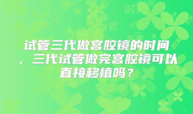 试管三代做宫腔镜的时间,三代试管做完宫腔镜可以直接移植吗?