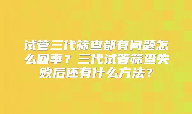 试管三代筛查都有问题怎么回事？三代试管筛查失败后还有什么方法？