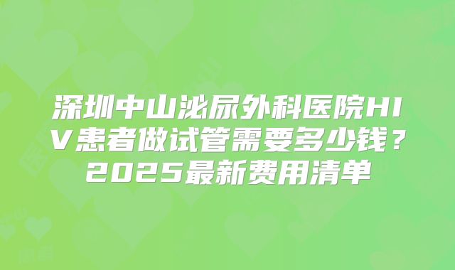 深圳中山泌尿外科医院HIV患者做试管需要多少钱？2025最新费用清单