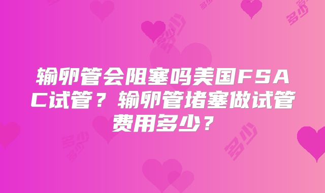 输卵管会阻塞吗美国FSAC试管？输卵管堵塞做试管费用多少？