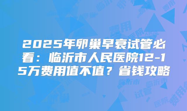 2025年卵巢早衰试管必看：临沂市人民医院12-15万费用值不值？省钱攻略