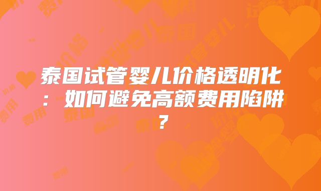 泰国试管婴儿价格透明化：如何避免高额费用陷阱？