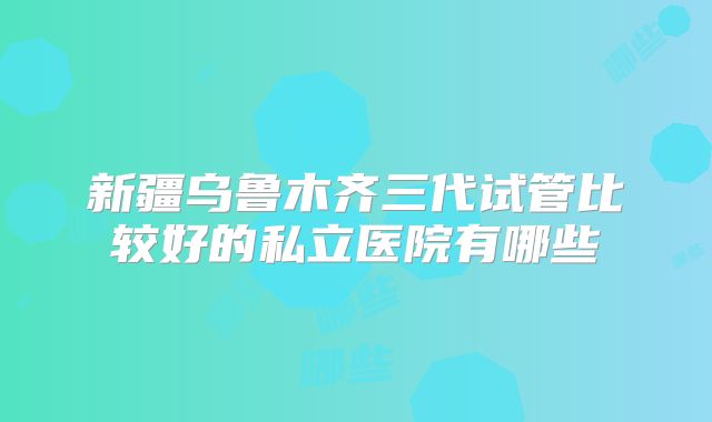 新疆乌鲁木齐三代试管比较好的私立医院有哪些