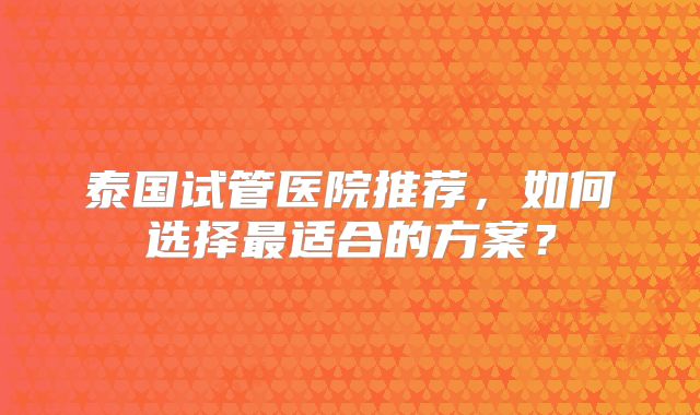 泰国试管医院推荐，如何选择最适合的方案？