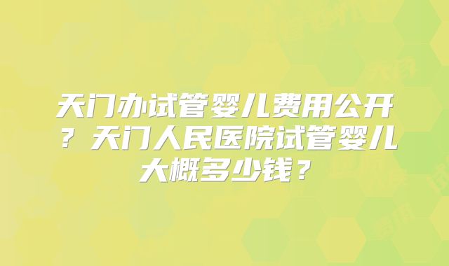 天门办试管婴儿费用公开？天门人民医院试管婴儿大概多少钱？