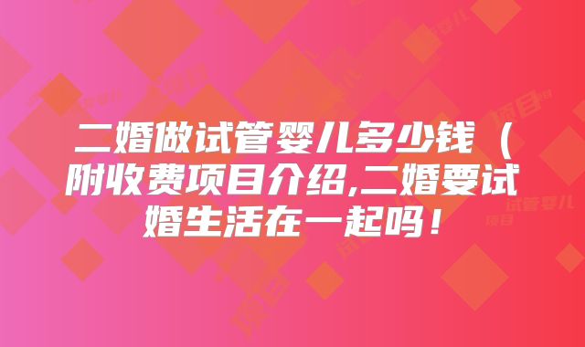二婚做试管婴儿多少钱（附收费项目介绍,二婚要试婚生活在一起吗！