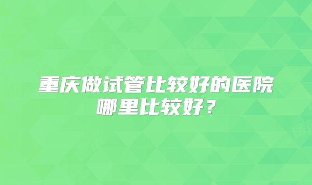 重庆做试管比较好的医院哪里比较好？