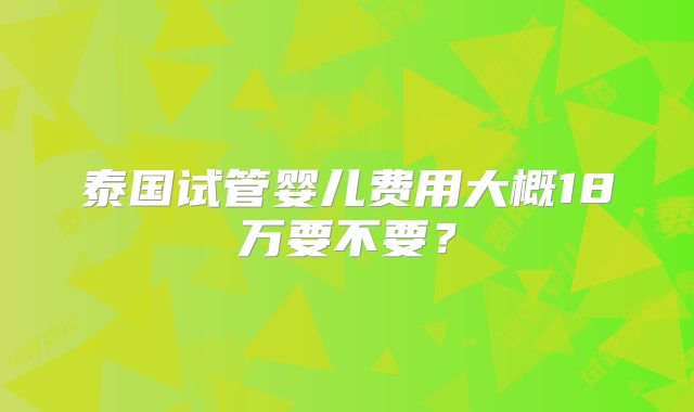 泰国试管婴儿费用大概18万要不要?