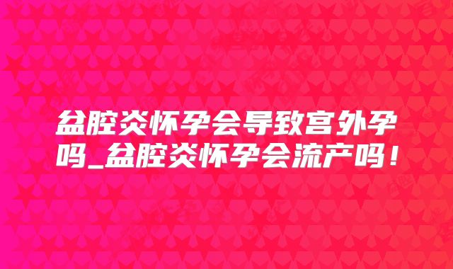 盆腔炎怀孕会导致宫外孕吗_盆腔炎怀孕会流产吗!