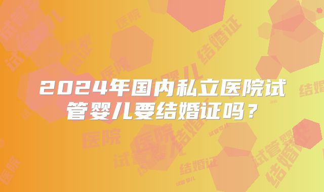 2024年国内私立医院试管婴儿要结婚证吗？