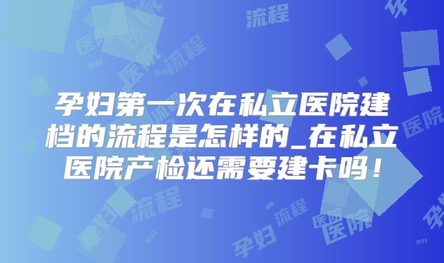 孕妇第一次在私立医院建档的流程是怎样的_在私立医院产检还需要建卡吗!