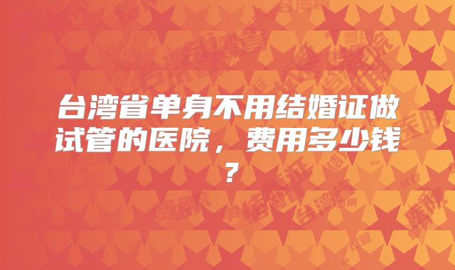 台湾省单身不用结婚证做试管的医院，费用多少钱？